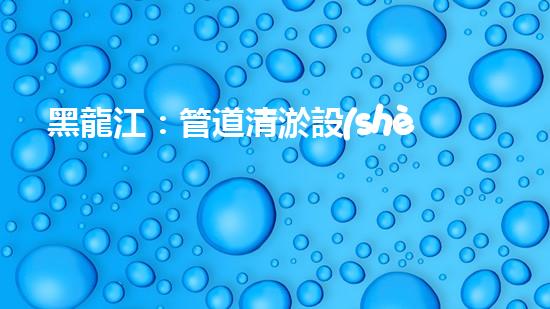 黑龍江：管道清淤設(shè)備的新顛覆，革命性解決排污難題！